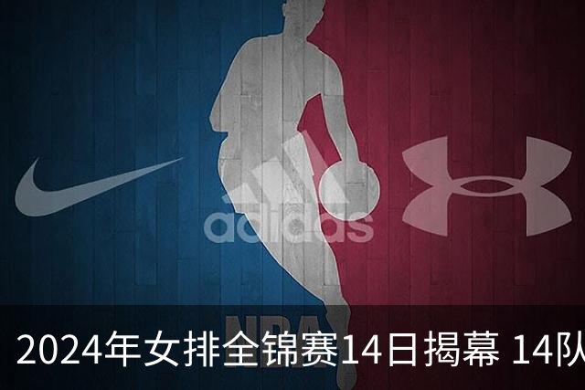 2024年女排全锦赛14日揭幕 14队参赛赛制赛程确定
